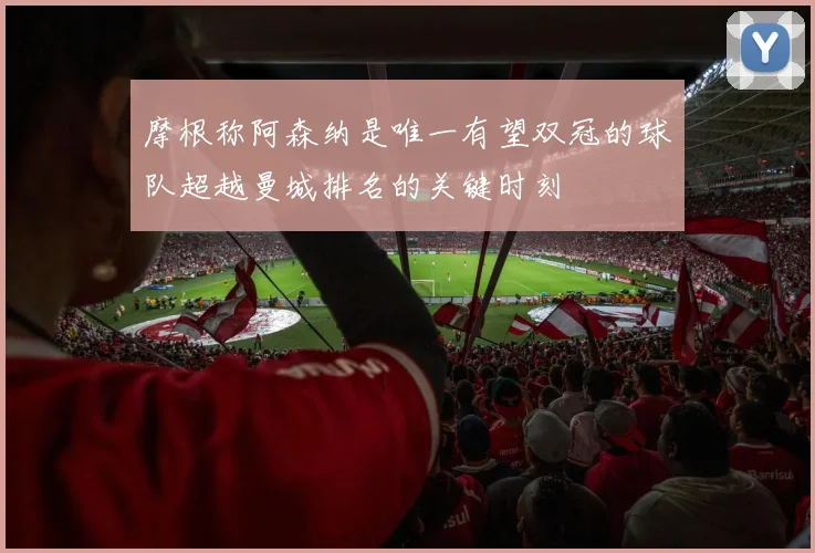 摩根称阿森纳是唯一有望双冠的球队超越曼城排名的关键时刻