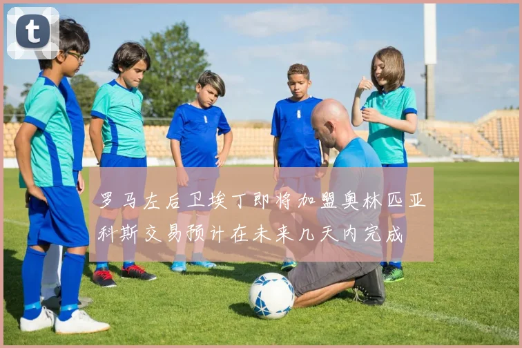 罗马左后卫埃丁即将加盟奥林匹亚科斯交易预计在未来几天内完成